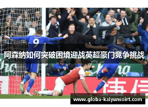 阿森纳如何突破困境迎战英超豪门竞争挑战