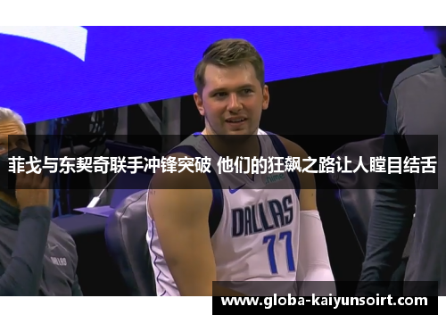 菲戈与东契奇联手冲锋突破 他们的狂飙之路让人瞠目结舌