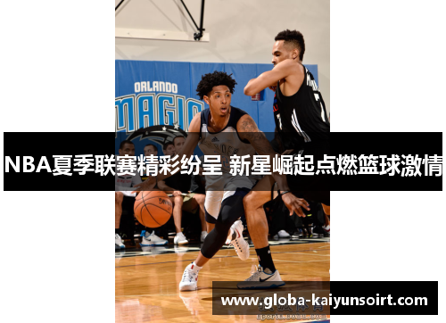 NBA夏季联赛精彩纷呈 新星崛起点燃篮球激情