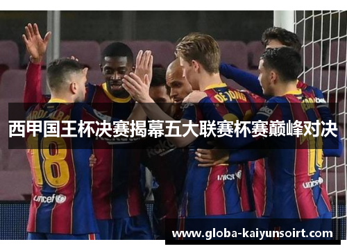 西甲国王杯决赛揭幕五大联赛杯赛巅峰对决